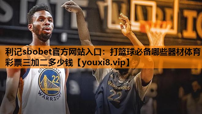 利记sbobet官方网站入口：打篮球必备哪些器材体育彩票三加二多少钱